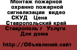 Монтаж пожарной, охранно-пожарной сигнализации, видео, СКУД › Цена ­ 999 - Ставропольский край, Ставрополь г. Услуги » Для дома   
